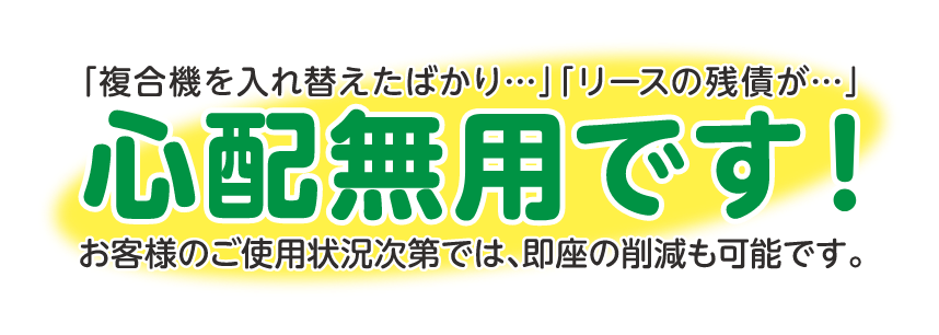 「複合機を入れ替えたばかり・・・」「リースの残債が・・・」お客様のご使用状況では即座の削減も可能です